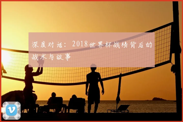 深度对话:2018世界杯战绩背后的战术与故事