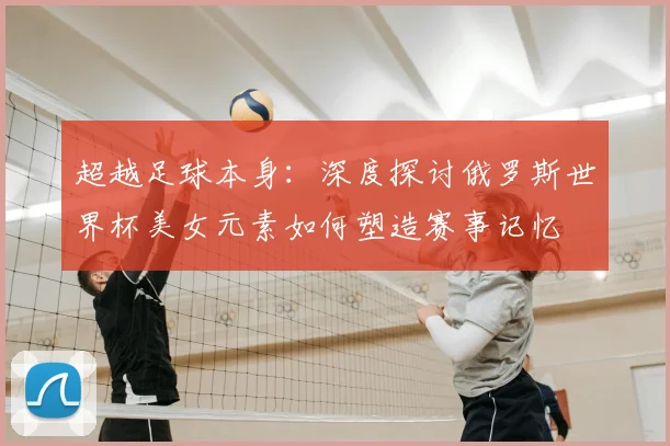 超越足球本身：深度探讨俄罗斯世界杯美女元素如何塑造赛事记忆