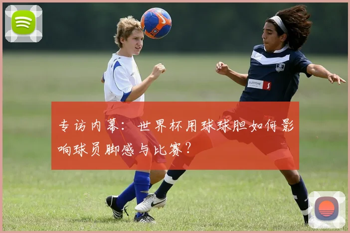 专访内幕:世界杯用球球胆如何影响球员脚感与比赛?