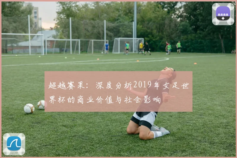 超越赛果：深度分析2019年女足世界杯的商业价值与社会影响