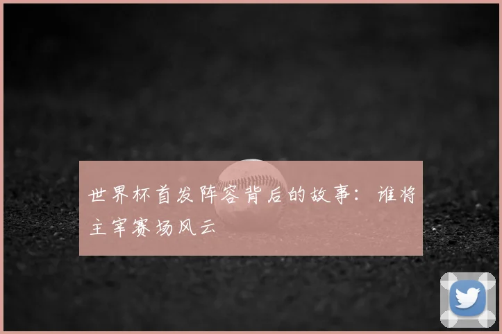 世界杯首发阵容背后的故事：谁将主宰赛场风云