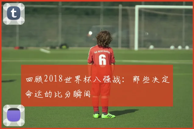 回顾2018世界杯八强战：那些决定命运的比分瞬间