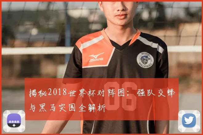 揭秘2018世界杯对阵图：强队交锋与黑马突围全解析