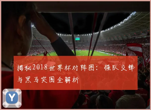 揭秘2018世界杯对阵图：强队交锋与黑马突围全解析