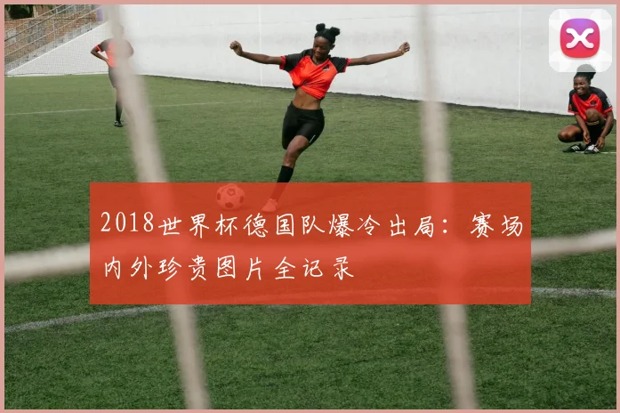 2018世界杯德国队爆冷出局：赛场内外珍贵图片全记录