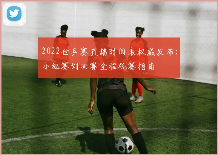 2022世乒赛直播时间表权威发布：小组赛到决赛全程观赛指南