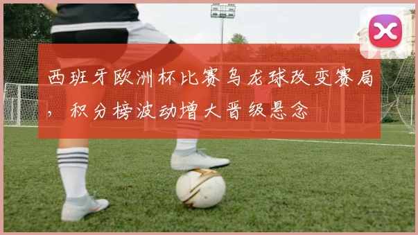 西班牙欧洲杯比赛乌龙球改变赛局，积分榜波动增大晋级悬念