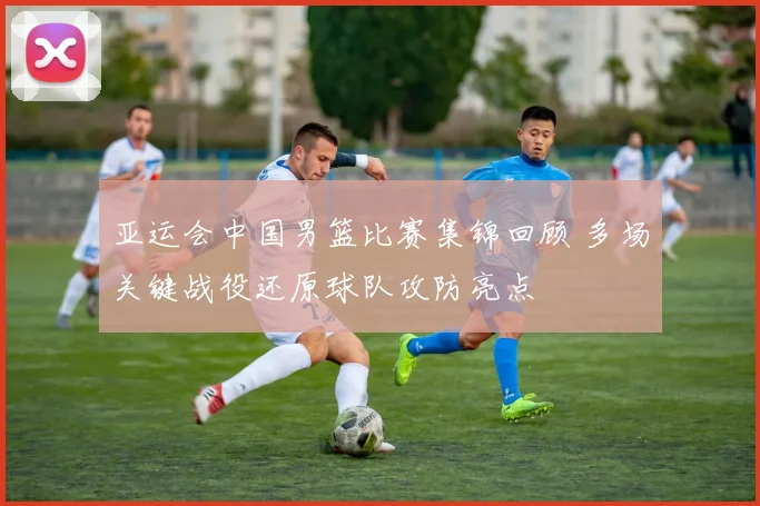 亚运会中国男篮比赛集锦回顾 多场关键战役还原球队攻防亮点