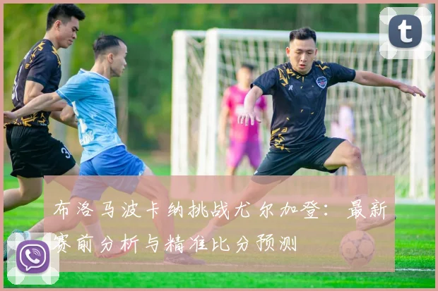 布洛马波卡纳挑战尤尔加登：最新赛前分析与精准比分预测