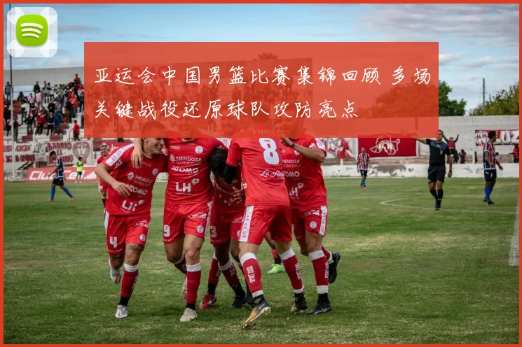 亚运会中国男篮比赛集锦回顾 多场关键战役还原球队攻防亮点