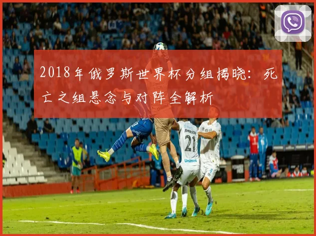 2018年俄罗斯世界杯分组揭晓:死亡之组悬念与对阵全解析