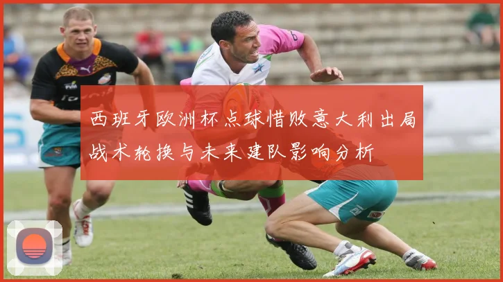 西班牙欧洲杯点球惜败意大利出局战术轮换与未来建队影响分析