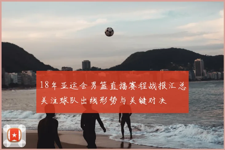 18年亚运会男篮直播赛程战报汇总关注球队出线形势与关键对决