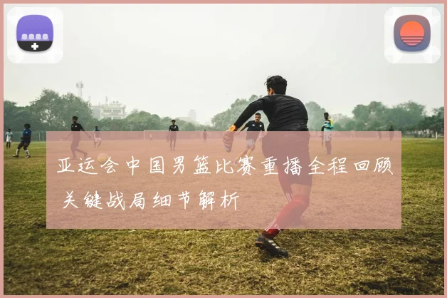 亚运会中国男篮比赛重播全程回顾 关键战局细节解析