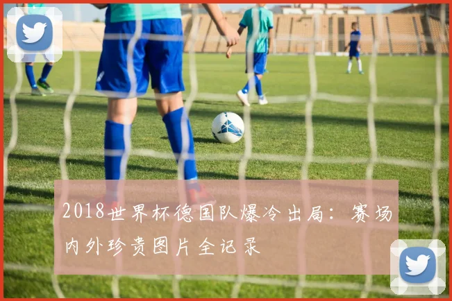 2018世界杯德国队爆冷出局：赛场内外珍贵图片全记录