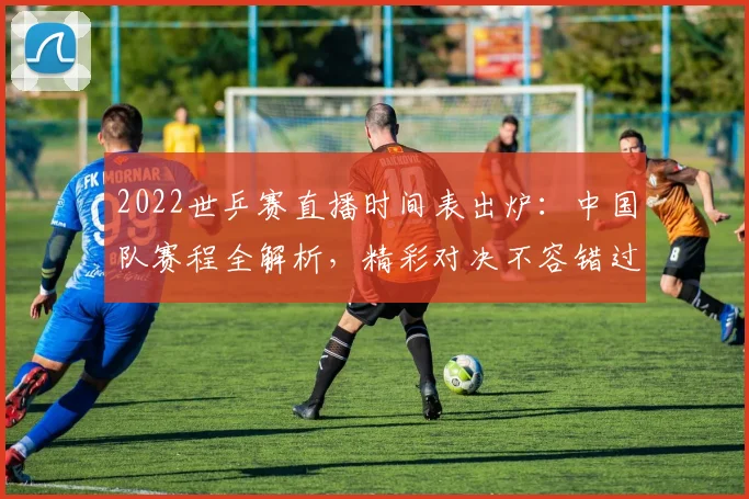 2022世乒赛直播时间表出炉：中国队赛程全解析，精彩对决不容错过