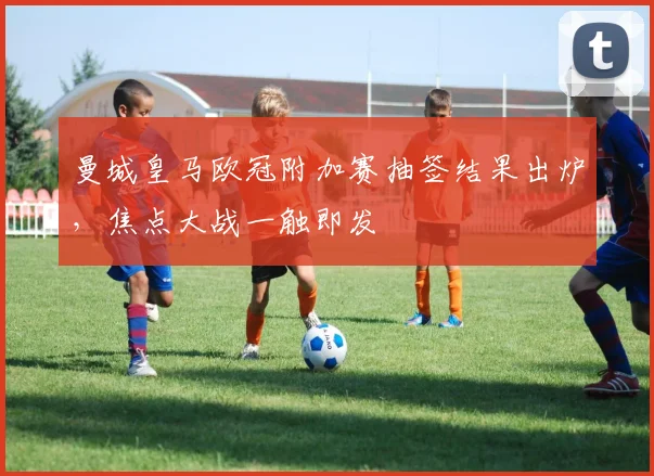 曼城皇马欧冠附加赛抽签结果出炉,焦点大战一触即发